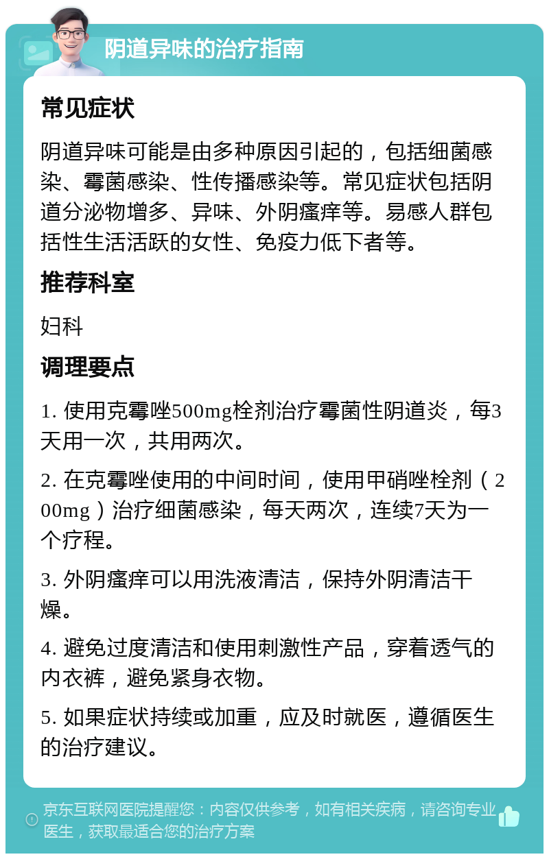 阴道异味的治疗指南 常见症状 阴道异味可能是由多种原因引起的，包括细菌感染、霉菌感染、性传播感染等。常见症状包括阴道分泌物增多、异味、外阴瘙痒等。易感人群包括性生活活跃的女性、免疫力低下者等。 推荐科室 妇科 调理要点 1. 使用克霉唑500mg栓剂治疗霉菌性阴道炎，每3天用一次，共用两次。 2. 在克霉唑使用的中间时间，使用甲硝唑栓剂（200mg）治疗细菌感染，每天两次，连续7天为一个疗程。 3. 外阴瘙痒可以用洗液清洁，保持外阴清洁干燥。 4. 避免过度清洁和使用刺激性产品，穿着透气的内衣裤，避免紧身衣物。 5. 如果症状持续或加重，应及时就医，遵循医生的治疗建议。