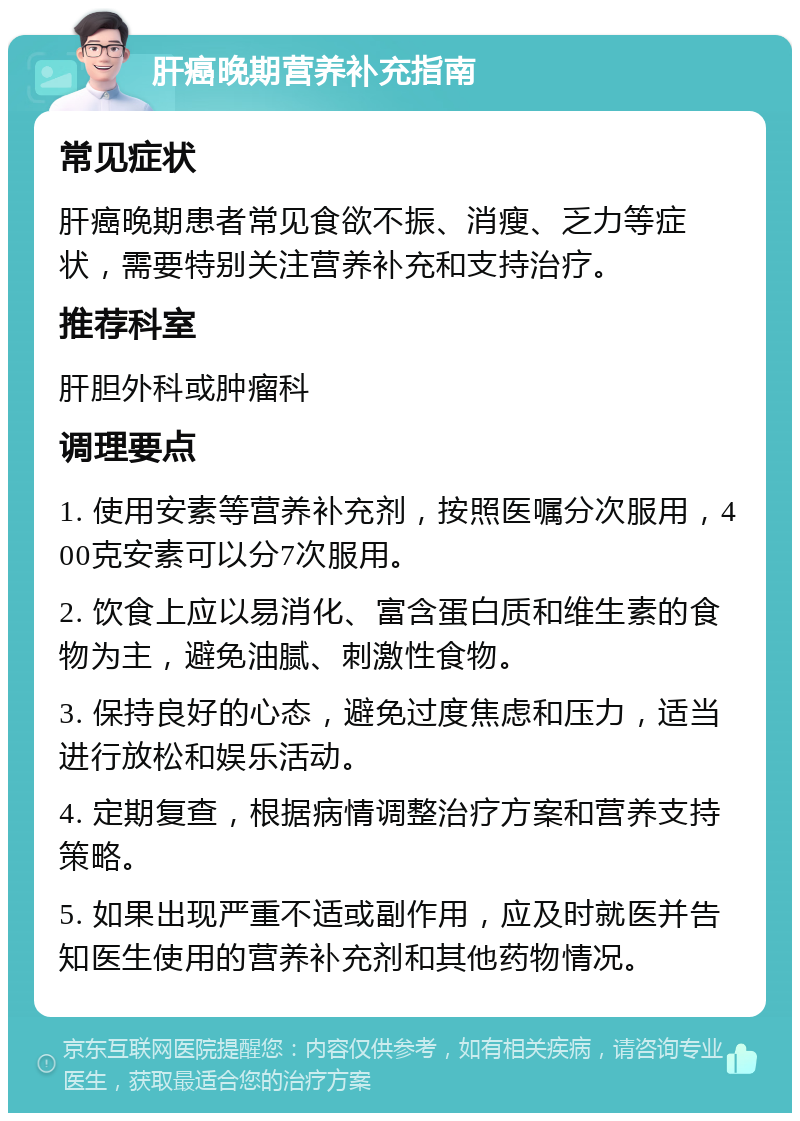 肝癌晚期营养补充指南 常见症状 肝癌晚期患者常见食欲不振、消瘦、乏力等症状，需要特别关注营养补充和支持治疗。 推荐科室 肝胆外科或肿瘤科 调理要点 1. 使用安素等营养补充剂，按照医嘱分次服用，400克安素可以分7次服用。 2. 饮食上应以易消化、富含蛋白质和维生素的食物为主，避免油腻、刺激性食物。 3. 保持良好的心态，避免过度焦虑和压力，适当进行放松和娱乐活动。 4. 定期复查，根据病情调整治疗方案和营养支持策略。 5. 如果出现严重不适或副作用，应及时就医并告知医生使用的营养补充剂和其他药物情况。