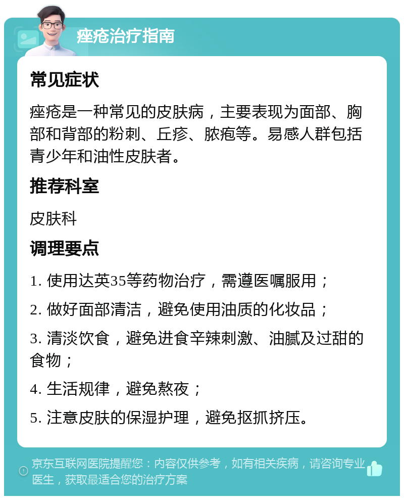 痤疮治疗指南 常见症状 痤疮是一种常见的皮肤病，主要表现为面部、胸部和背部的粉刺、丘疹、脓疱等。易感人群包括青少年和油性皮肤者。 推荐科室 皮肤科 调理要点 1. 使用达英35等药物治疗，需遵医嘱服用； 2. 做好面部清洁，避免使用油质的化妆品； 3. 清淡饮食，避免进食辛辣刺激、油腻及过甜的食物； 4. 生活规律，避免熬夜； 5. 注意皮肤的保湿护理，避免抠抓挤压。