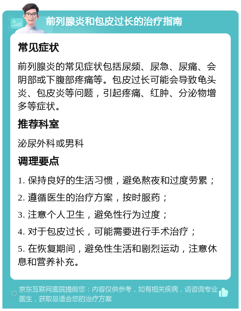 前列腺炎和包皮过长的治疗指南 常见症状 前列腺炎的常见症状包括尿频、尿急、尿痛、会阴部或下腹部疼痛等。包皮过长可能会导致龟头炎、包皮炎等问题，引起疼痛、红肿、分泌物增多等症状。 推荐科室 泌尿外科或男科 调理要点 1. 保持良好的生活习惯，避免熬夜和过度劳累； 2. 遵循医生的治疗方案，按时服药； 3. 注意个人卫生，避免性行为过度； 4. 对于包皮过长，可能需要进行手术治疗； 5. 在恢复期间，避免性生活和剧烈运动，注意休息和营养补充。