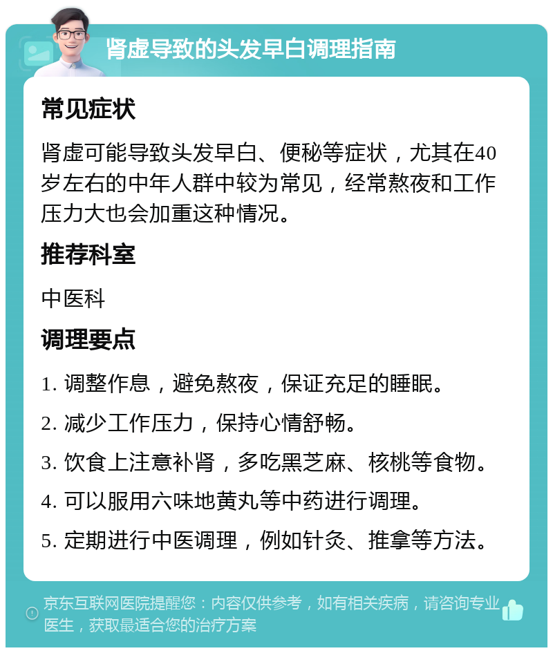 肾虚导致的头发早白调理指南 常见症状 肾虚可能导致头发早白、便秘等症状，尤其在40岁左右的中年人群中较为常见，经常熬夜和工作压力大也会加重这种情况。 推荐科室 中医科 调理要点 1. 调整作息，避免熬夜，保证充足的睡眠。 2. 减少工作压力，保持心情舒畅。 3. 饮食上注意补肾，多吃黑芝麻、核桃等食物。 4. 可以服用六味地黄丸等中药进行调理。 5. 定期进行中医调理，例如针灸、推拿等方法。