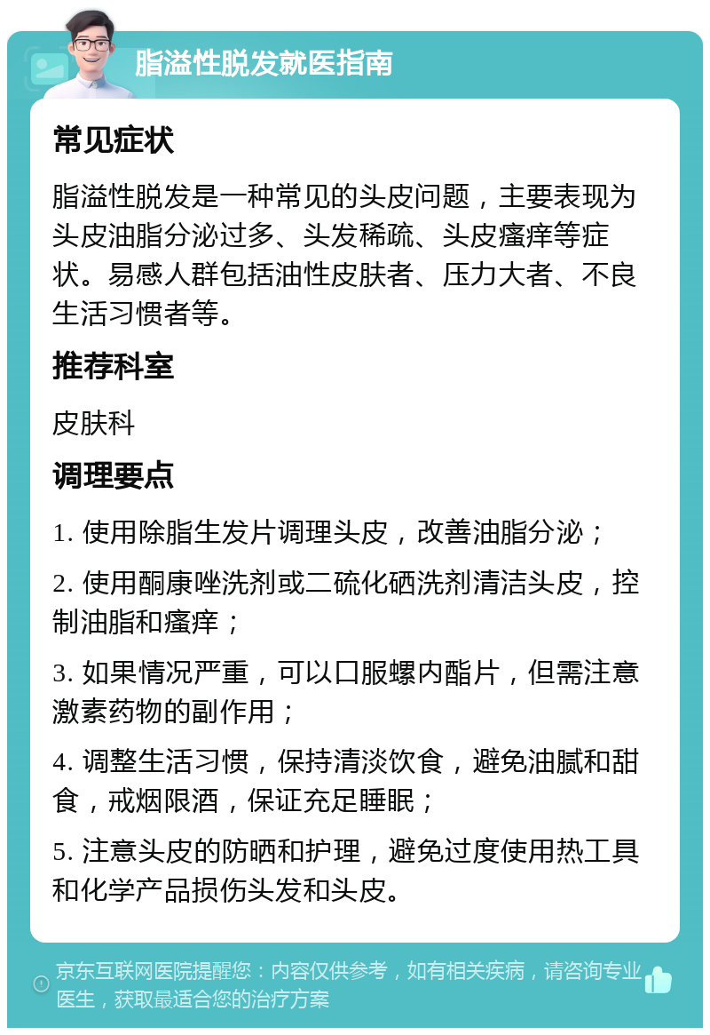 脂溢性脱发就医指南 常见症状 脂溢性脱发是一种常见的头皮问题，主要表现为头皮油脂分泌过多、头发稀疏、头皮瘙痒等症状。易感人群包括油性皮肤者、压力大者、不良生活习惯者等。 推荐科室 皮肤科 调理要点 1. 使用除脂生发片调理头皮，改善油脂分泌； 2. 使用酮康唑洗剂或二硫化硒洗剂清洁头皮，控制油脂和瘙痒； 3. 如果情况严重，可以口服螺内酯片，但需注意激素药物的副作用； 4. 调整生活习惯，保持清淡饮食，避免油腻和甜食，戒烟限酒，保证充足睡眠； 5. 注意头皮的防晒和护理，避免过度使用热工具和化学产品损伤头发和头皮。