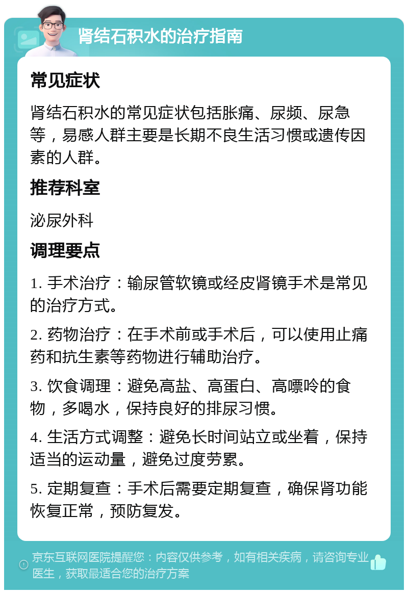 肾结石积水的治疗指南 常见症状 肾结石积水的常见症状包括胀痛、尿频、尿急等，易感人群主要是长期不良生活习惯或遗传因素的人群。 推荐科室 泌尿外科 调理要点 1. 手术治疗：输尿管软镜或经皮肾镜手术是常见的治疗方式。 2. 药物治疗：在手术前或手术后，可以使用止痛药和抗生素等药物进行辅助治疗。 3. 饮食调理：避免高盐、高蛋白、高嘌呤的食物，多喝水，保持良好的排尿习惯。 4. 生活方式调整：避免长时间站立或坐着，保持适当的运动量，避免过度劳累。 5. 定期复查：手术后需要定期复查，确保肾功能恢复正常，预防复发。