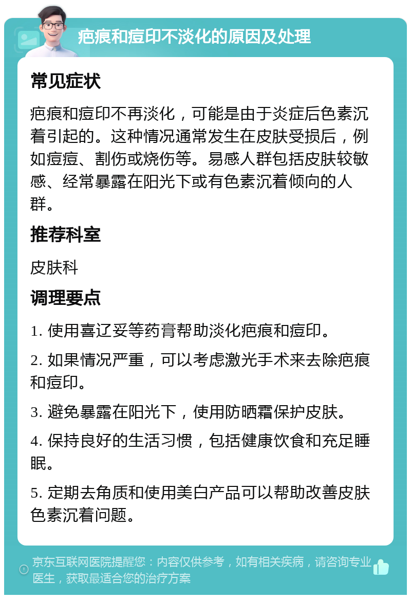 疤痕和痘印不淡化的原因及处理 常见症状 疤痕和痘印不再淡化，可能是由于炎症后色素沉着引起的。这种情况通常发生在皮肤受损后，例如痘痘、割伤或烧伤等。易感人群包括皮肤较敏感、经常暴露在阳光下或有色素沉着倾向的人群。 推荐科室 皮肤科 调理要点 1. 使用喜辽妥等药膏帮助淡化疤痕和痘印。 2. 如果情况严重，可以考虑激光手术来去除疤痕和痘印。 3. 避免暴露在阳光下，使用防晒霜保护皮肤。 4. 保持良好的生活习惯，包括健康饮食和充足睡眠。 5. 定期去角质和使用美白产品可以帮助改善皮肤色素沉着问题。