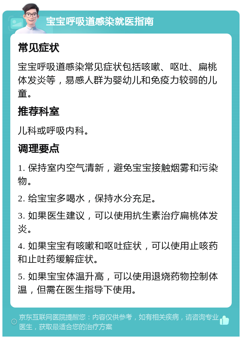 宝宝呼吸道感染就医指南 常见症状 宝宝呼吸道感染常见症状包括咳嗽、呕吐、扁桃体发炎等，易感人群为婴幼儿和免疫力较弱的儿童。 推荐科室 儿科或呼吸内科。 调理要点 1. 保持室内空气清新，避免宝宝接触烟雾和污染物。 2. 给宝宝多喝水，保持水分充足。 3. 如果医生建议，可以使用抗生素治疗扁桃体发炎。 4. 如果宝宝有咳嗽和呕吐症状，可以使用止咳药和止吐药缓解症状。 5. 如果宝宝体温升高，可以使用退烧药物控制体温，但需在医生指导下使用。