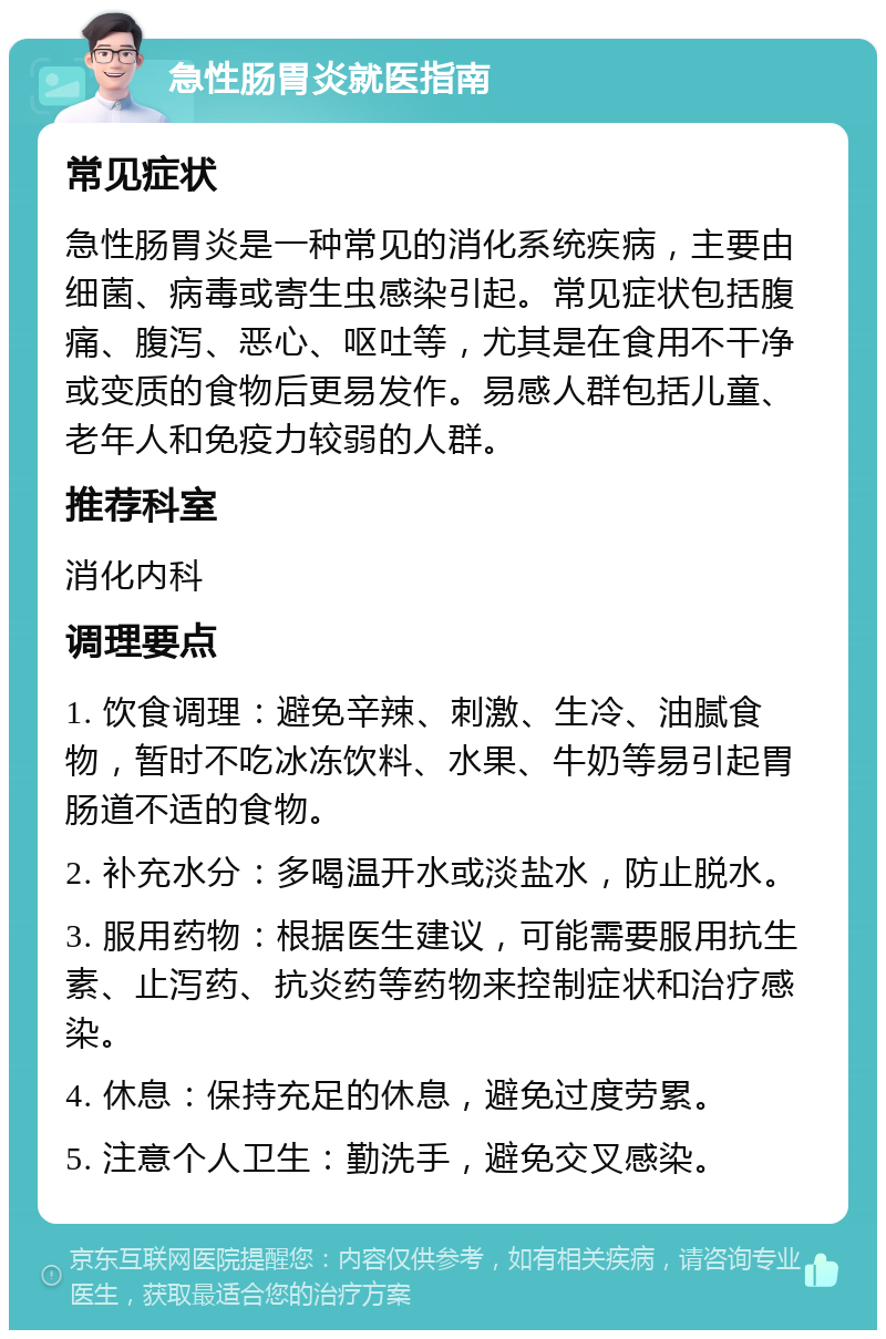 急性肠胃炎就医指南 常见症状 急性肠胃炎是一种常见的消化系统疾病，主要由细菌、病毒或寄生虫感染引起。常见症状包括腹痛、腹泻、恶心、呕吐等，尤其是在食用不干净或变质的食物后更易发作。易感人群包括儿童、老年人和免疫力较弱的人群。 推荐科室 消化内科 调理要点 1. 饮食调理：避免辛辣、刺激、生冷、油腻食物，暂时不吃冰冻饮料、水果、牛奶等易引起胃肠道不适的食物。 2. 补充水分：多喝温开水或淡盐水，防止脱水。 3. 服用药物：根据医生建议，可能需要服用抗生素、止泻药、抗炎药等药物来控制症状和治疗感染。 4. 休息：保持充足的休息，避免过度劳累。 5. 注意个人卫生：勤洗手，避免交叉感染。