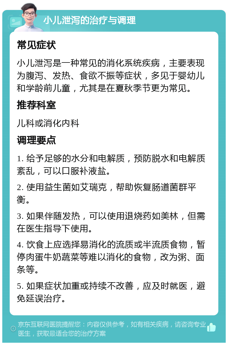 小儿泄泻的治疗与调理 常见症状 小儿泄泻是一种常见的消化系统疾病，主要表现为腹泻、发热、食欲不振等症状，多见于婴幼儿和学龄前儿童，尤其是在夏秋季节更为常见。 推荐科室 儿科或消化内科 调理要点 1. 给予足够的水分和电解质，预防脱水和电解质紊乱，可以口服补液盐。 2. 使用益生菌如艾瑞克，帮助恢复肠道菌群平衡。 3. 如果伴随发热，可以使用退烧药如美林，但需在医生指导下使用。 4. 饮食上应选择易消化的流质或半流质食物，暂停肉蛋牛奶蔬菜等难以消化的食物，改为粥、面条等。 5. 如果症状加重或持续不改善，应及时就医，避免延误治疗。