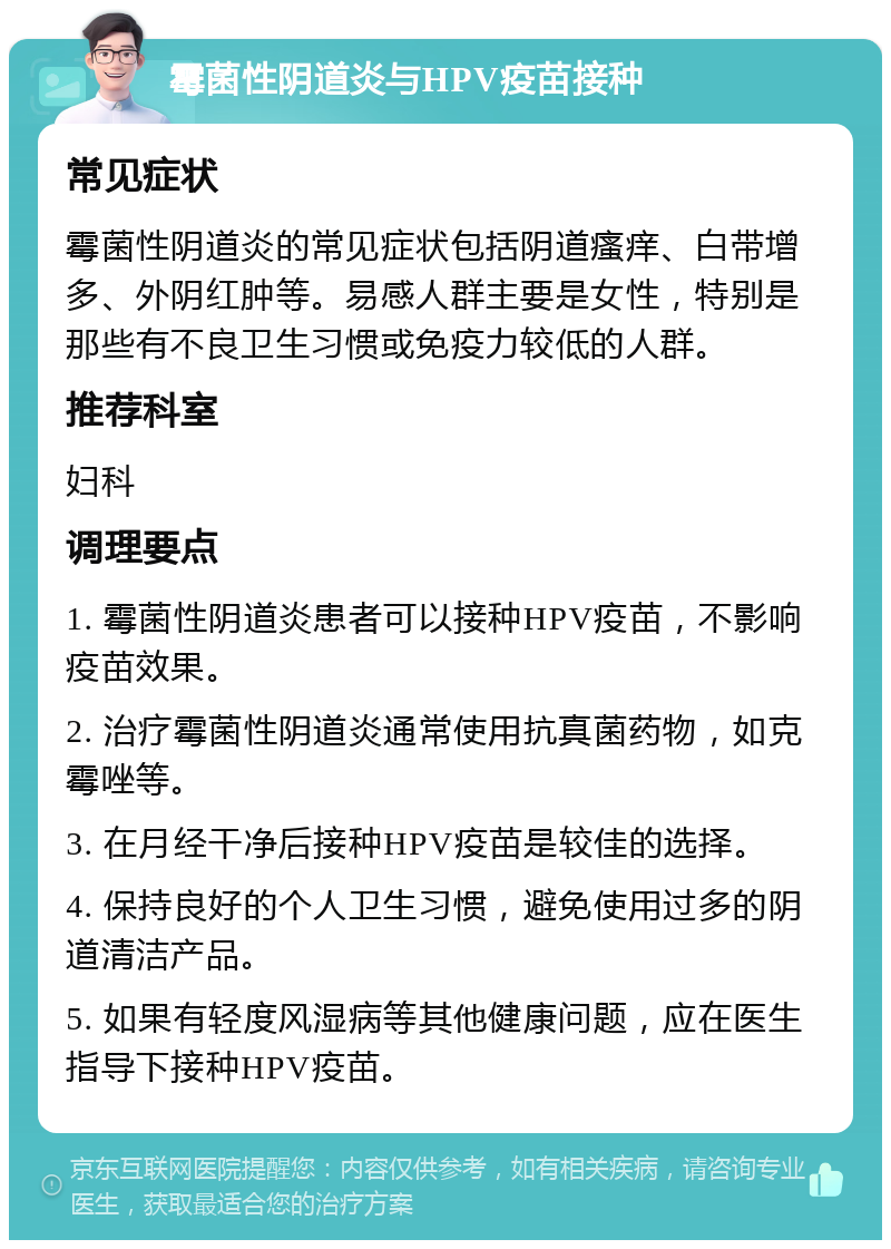 霉菌性阴道炎与HPV疫苗接种 常见症状 霉菌性阴道炎的常见症状包括阴道瘙痒、白带增多、外阴红肿等。易感人群主要是女性，特别是那些有不良卫生习惯或免疫力较低的人群。 推荐科室 妇科 调理要点 1. 霉菌性阴道炎患者可以接种HPV疫苗，不影响疫苗效果。 2. 治疗霉菌性阴道炎通常使用抗真菌药物，如克霉唑等。 3. 在月经干净后接种HPV疫苗是较佳的选择。 4. 保持良好的个人卫生习惯，避免使用过多的阴道清洁产品。 5. 如果有轻度风湿病等其他健康问题，应在医生指导下接种HPV疫苗。