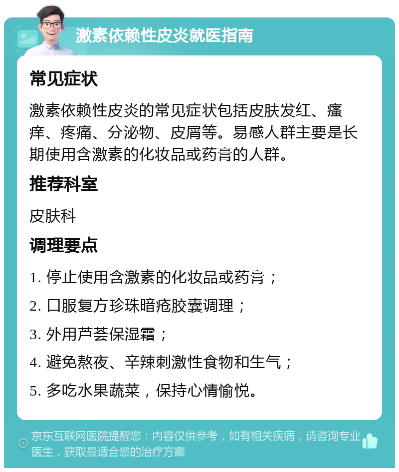 激素依赖性皮炎就医指南 常见症状 激素依赖性皮炎的常见症状包括皮肤发红、瘙痒、疼痛、分泌物、皮屑等。易感人群主要是长期使用含激素的化妆品或药膏的人群。 推荐科室 皮肤科 调理要点 1. 停止使用含激素的化妆品或药膏； 2. 口服复方珍珠暗疮胶囊调理； 3. 外用芦荟保湿霜； 4. 避免熬夜、辛辣刺激性食物和生气； 5. 多吃水果蔬菜，保持心情愉悦。