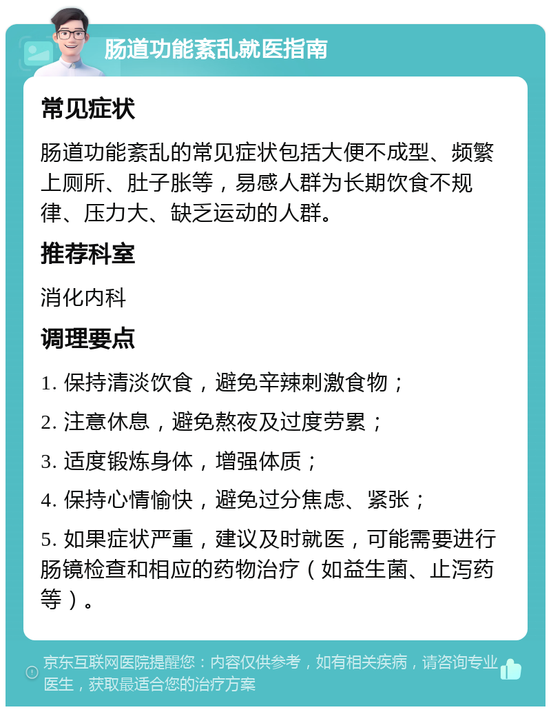 肠道功能紊乱就医指南 常见症状 肠道功能紊乱的常见症状包括大便不成型、频繁上厕所、肚子胀等，易感人群为长期饮食不规律、压力大、缺乏运动的人群。 推荐科室 消化内科 调理要点 1. 保持清淡饮食，避免辛辣刺激食物； 2. 注意休息，避免熬夜及过度劳累； 3. 适度锻炼身体，增强体质； 4. 保持心情愉快，避免过分焦虑、紧张； 5. 如果症状严重，建议及时就医，可能需要进行肠镜检查和相应的药物治疗（如益生菌、止泻药等）。