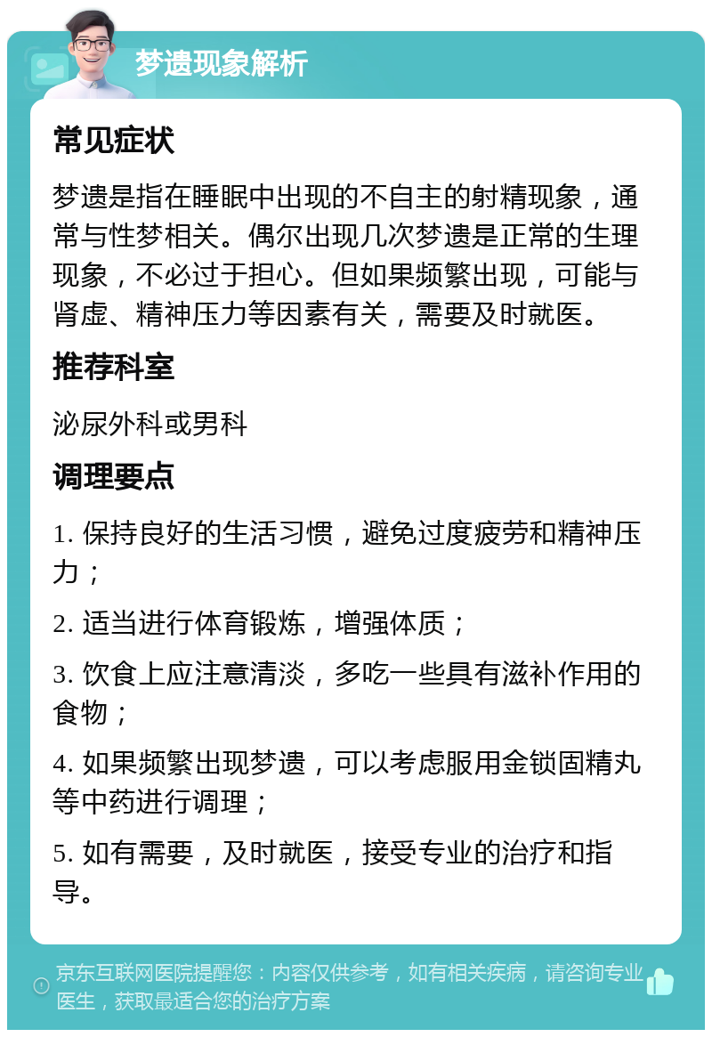 梦遗现象解析 常见症状 梦遗是指在睡眠中出现的不自主的射精现象，通常与性梦相关。偶尔出现几次梦遗是正常的生理现象，不必过于担心。但如果频繁出现，可能与肾虚、精神压力等因素有关，需要及时就医。 推荐科室 泌尿外科或男科 调理要点 1. 保持良好的生活习惯，避免过度疲劳和精神压力； 2. 适当进行体育锻炼，增强体质； 3. 饮食上应注意清淡，多吃一些具有滋补作用的食物； 4. 如果频繁出现梦遗，可以考虑服用金锁固精丸等中药进行调理； 5. 如有需要，及时就医，接受专业的治疗和指导。