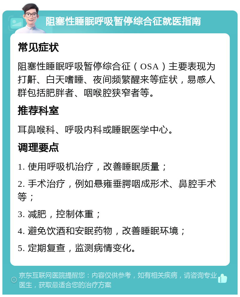 阻塞性睡眠呼吸暂停综合征就医指南 常见症状 阻塞性睡眠呼吸暂停综合征（OSA）主要表现为打鼾、白天嗜睡、夜间频繁醒来等症状，易感人群包括肥胖者、咽喉腔狭窄者等。 推荐科室 耳鼻喉科、呼吸内科或睡眠医学中心。 调理要点 1. 使用呼吸机治疗，改善睡眠质量； 2. 手术治疗，例如悬雍垂腭咽成形术、鼻腔手术等； 3. 减肥，控制体重； 4. 避免饮酒和安眠药物，改善睡眠环境； 5. 定期复查，监测病情变化。