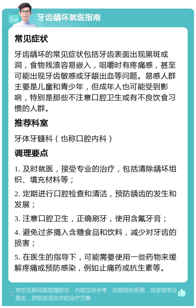 牙齿龋坏就医指南 常见症状 牙齿龋坏的常见症状包括牙齿表面出现黑斑或洞，食物残渣容易嵌入，咀嚼时有疼痛感，甚至可能出现牙齿敏感或牙龈出血等问题。易感人群主要是儿童和青少年，但成年人也可能受到影响，特别是那些不注意口腔卫生或有不良饮食习惯的人群。 推荐科室 牙体牙髓科（也称口腔内科） 调理要点 1. 及时就医，接受专业的治疗，包括清除龋坏组织、填充材料等； 2. 定期进行口腔检查和清洁，预防龋齿的发生和发展； 3. 注意口腔卫生，正确刷牙，使用含氟牙膏； 4. 避免过多摄入含糖食品和饮料，减少对牙齿的损害； 5. 在医生的指导下，可能需要使用一些药物来缓解疼痛或预防感染，例如止痛药或抗生素等。