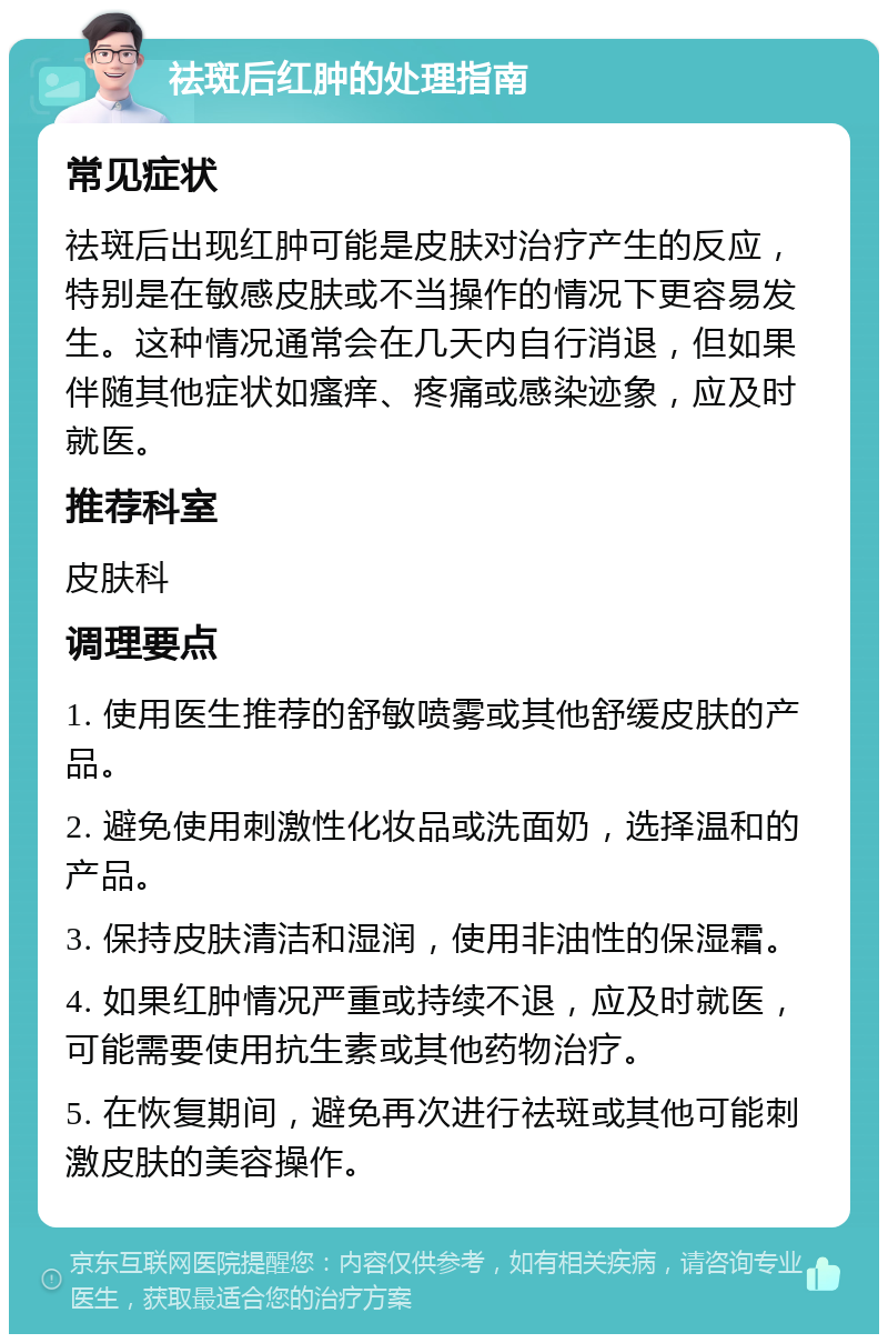 祛斑后红肿的处理指南 常见症状 祛斑后出现红肿可能是皮肤对治疗产生的反应，特别是在敏感皮肤或不当操作的情况下更容易发生。这种情况通常会在几天内自行消退，但如果伴随其他症状如瘙痒、疼痛或感染迹象，应及时就医。 推荐科室 皮肤科 调理要点 1. 使用医生推荐的舒敏喷雾或其他舒缓皮肤的产品。 2. 避免使用刺激性化妆品或洗面奶，选择温和的产品。 3. 保持皮肤清洁和湿润，使用非油性的保湿霜。 4. 如果红肿情况严重或持续不退，应及时就医，可能需要使用抗生素或其他药物治疗。 5. 在恢复期间，避免再次进行祛斑或其他可能刺激皮肤的美容操作。