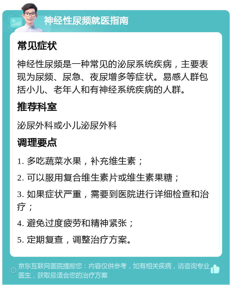 神经性尿频就医指南 常见症状 神经性尿频是一种常见的泌尿系统疾病，主要表现为尿频、尿急、夜尿增多等症状。易感人群包括小儿、老年人和有神经系统疾病的人群。 推荐科室 泌尿外科或小儿泌尿外科 调理要点 1. 多吃蔬菜水果，补充维生素； 2. 可以服用复合维生素片或维生素果糖； 3. 如果症状严重，需要到医院进行详细检查和治疗； 4. 避免过度疲劳和精神紧张； 5. 定期复查，调整治疗方案。