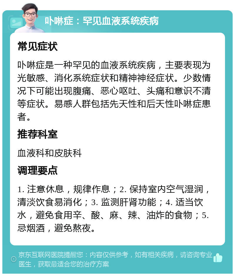 卟啉症：罕见血液系统疾病 常见症状 卟啉症是一种罕见的血液系统疾病，主要表现为光敏感、消化系统症状和精神神经症状。少数情况下可能出现腹痛、恶心呕吐、头痛和意识不清等症状。易感人群包括先天性和后天性卟啉症患者。 推荐科室 血液科和皮肤科 调理要点 1. 注意休息，规律作息；2. 保持室内空气湿润，清淡饮食易消化；3. 监测肝肾功能；4. 适当饮水，避免食用辛、酸、麻、辣、油炸的食物；5. 忌烟酒，避免熬夜。