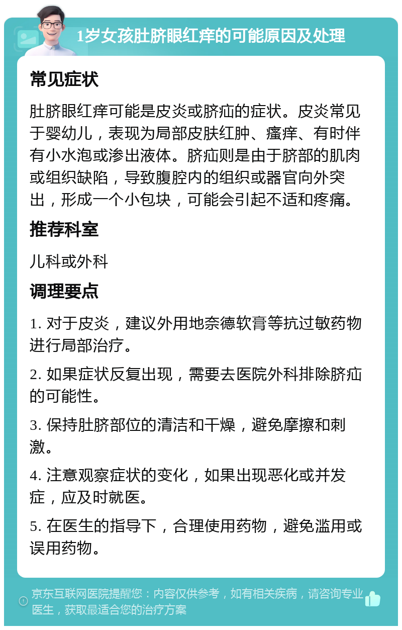 1岁女孩肚脐眼红痒的可能原因及处理 常见症状 肚脐眼红痒可能是皮炎或脐疝的症状。皮炎常见于婴幼儿，表现为局部皮肤红肿、瘙痒、有时伴有小水泡或渗出液体。脐疝则是由于脐部的肌肉或组织缺陷，导致腹腔内的组织或器官向外突出，形成一个小包块，可能会引起不适和疼痛。 推荐科室 儿科或外科 调理要点 1. 对于皮炎，建议外用地奈德软膏等抗过敏药物进行局部治疗。 2. 如果症状反复出现，需要去医院外科排除脐疝的可能性。 3. 保持肚脐部位的清洁和干燥，避免摩擦和刺激。 4. 注意观察症状的变化，如果出现恶化或并发症，应及时就医。 5. 在医生的指导下，合理使用药物，避免滥用或误用药物。