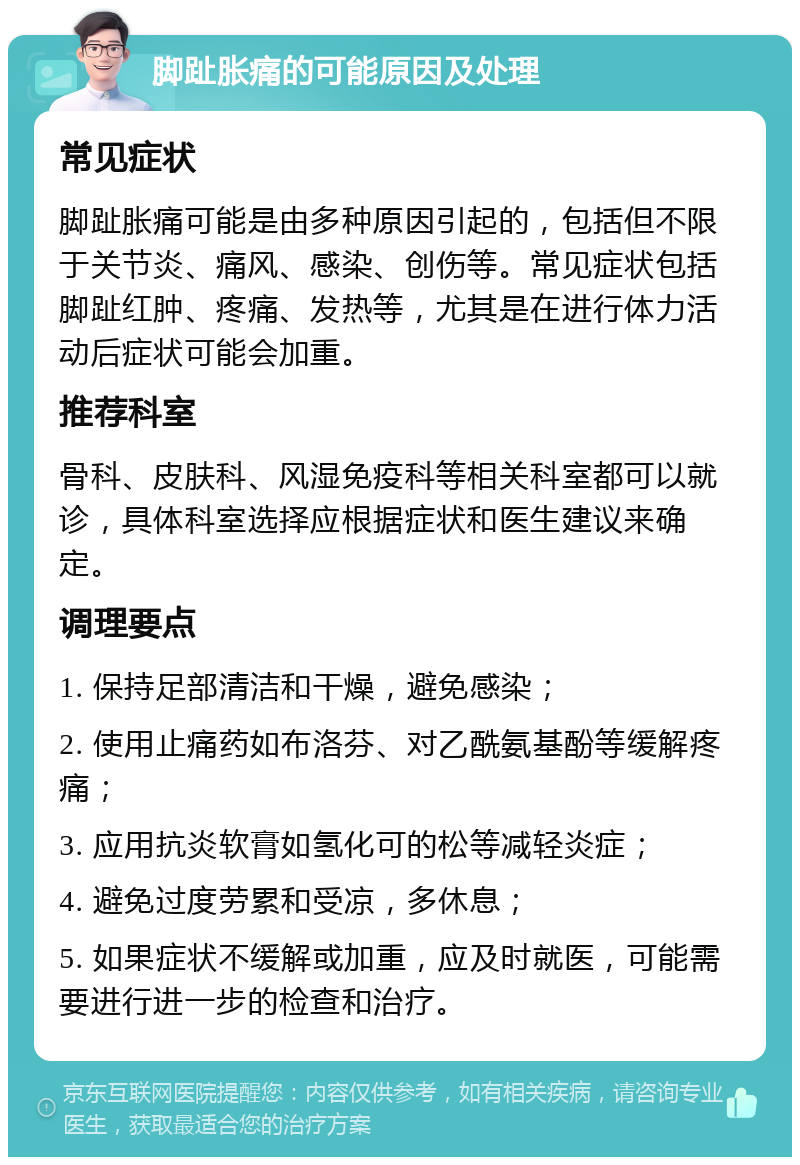 脚趾胀痛的可能原因及处理 常见症状 脚趾胀痛可能是由多种原因引起的，包括但不限于关节炎、痛风、感染、创伤等。常见症状包括脚趾红肿、疼痛、发热等，尤其是在进行体力活动后症状可能会加重。 推荐科室 骨科、皮肤科、风湿免疫科等相关科室都可以就诊，具体科室选择应根据症状和医生建议来确定。 调理要点 1. 保持足部清洁和干燥，避免感染； 2. 使用止痛药如布洛芬、对乙酰氨基酚等缓解疼痛； 3. 应用抗炎软膏如氢化可的松等减轻炎症； 4. 避免过度劳累和受凉，多休息； 5. 如果症状不缓解或加重，应及时就医，可能需要进行进一步的检查和治疗。