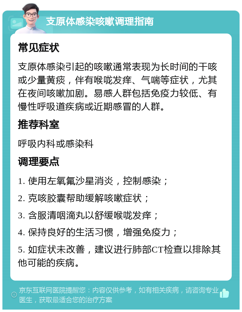 支原体感染咳嗽调理指南 常见症状 支原体感染引起的咳嗽通常表现为长时间的干咳或少量黄痰，伴有喉咙发痒、气喘等症状，尤其在夜间咳嗽加剧。易感人群包括免疫力较低、有慢性呼吸道疾病或近期感冒的人群。 推荐科室 呼吸内科或感染科 调理要点 1. 使用左氧氟沙星消炎，控制感染； 2. 克咳胶囊帮助缓解咳嗽症状； 3. 含服清咽滴丸以舒缓喉咙发痒； 4. 保持良好的生活习惯，增强免疫力； 5. 如症状未改善，建议进行肺部CT检查以排除其他可能的疾病。