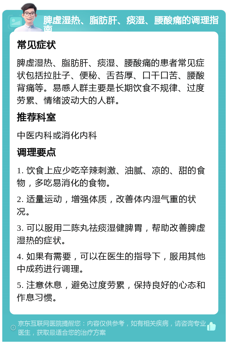 脾虚湿热、脂肪肝、痰湿、腰酸痛的调理指南 常见症状 脾虚湿热、脂肪肝、痰湿、腰酸痛的患者常见症状包括拉肚子、便秘、舌苔厚、口干口苦、腰酸背痛等。易感人群主要是长期饮食不规律、过度劳累、情绪波动大的人群。 推荐科室 中医内科或消化内科 调理要点 1. 饮食上应少吃辛辣刺激、油腻、凉的、甜的食物，多吃易消化的食物。 2. 适量运动，增强体质，改善体内湿气重的状况。 3. 可以服用二陈丸祛痰湿健脾胃，帮助改善脾虚湿热的症状。 4. 如果有需要，可以在医生的指导下，服用其他中成药进行调理。 5. 注意休息，避免过度劳累，保持良好的心态和作息习惯。