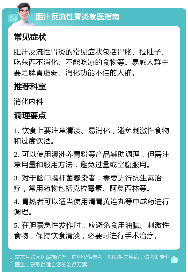 胆汁反流性胃炎就医指南 常见症状 胆汁反流性胃炎的常见症状包括胃胀、拉肚子、吃东西不消化、不能吃凉的食物等。易感人群主要是脾胃虚弱、消化功能不佳的人群。 推荐科室 消化内科 调理要点 1. 饮食上要注意清淡、易消化，避免刺激性食物和过度饮酒。 2. 可以使用澳洲养胃粉等产品辅助调理，但需注意用量和服用方法，避免过量或空腹服用。 3. 对于幽门螺杆菌感染者，需要进行抗生素治疗，常用药物包括克拉霉素、阿莫西林等。 4. 胃热者可以适当使用清胃黄连丸等中成药进行调理。 5. 在胆囊急性发作时，应避免食用油腻、刺激性食物，保持饮食清淡，必要时进行手术治疗。