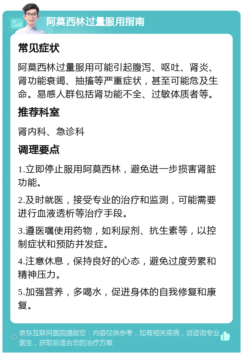 阿莫西林过量服用指南 常见症状 阿莫西林过量服用可能引起腹泻、呕吐、肾炎、肾功能衰竭、抽搐等严重症状，甚至可能危及生命。易感人群包括肾功能不全、过敏体质者等。 推荐科室 肾内科、急诊科 调理要点 1.立即停止服用阿莫西林，避免进一步损害肾脏功能。 2.及时就医，接受专业的治疗和监测，可能需要进行血液透析等治疗手段。 3.遵医嘱使用药物，如利尿剂、抗生素等，以控制症状和预防并发症。 4.注意休息，保持良好的心态，避免过度劳累和精神压力。 5.加强营养，多喝水，促进身体的自我修复和康复。