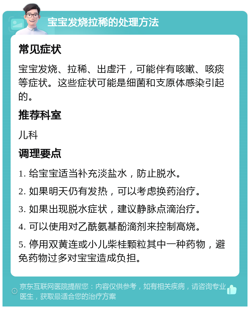 宝宝发烧拉稀的处理方法 常见症状 宝宝发烧、拉稀、出虚汗，可能伴有咳嗽、咳痰等症状。这些症状可能是细菌和支原体感染引起的。 推荐科室 儿科 调理要点 1. 给宝宝适当补充淡盐水，防止脱水。 2. 如果明天仍有发热，可以考虑换药治疗。 3. 如果出现脱水症状，建议静脉点滴治疗。 4. 可以使用对乙酰氨基酚滴剂来控制高烧。 5. 停用双黄连或小儿柴桂颗粒其中一种药物，避免药物过多对宝宝造成负担。