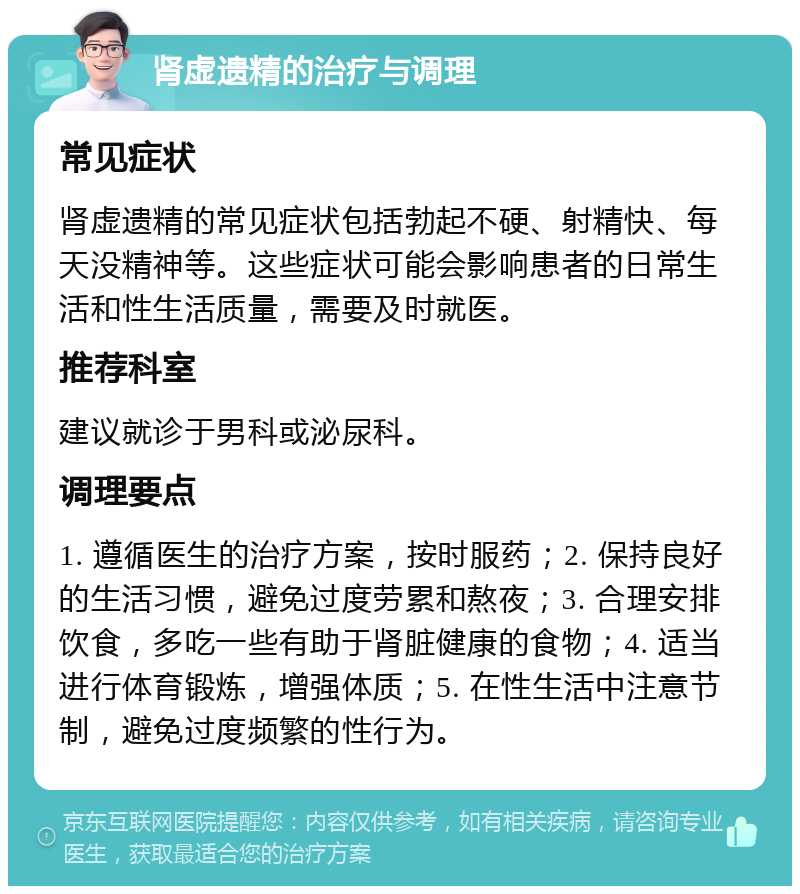 肾虚遗精的治疗与调理 常见症状 肾虚遗精的常见症状包括勃起不硬、射精快、每天没精神等。这些症状可能会影响患者的日常生活和性生活质量，需要及时就医。 推荐科室 建议就诊于男科或泌尿科。 调理要点 1. 遵循医生的治疗方案，按时服药；2. 保持良好的生活习惯，避免过度劳累和熬夜；3. 合理安排饮食，多吃一些有助于肾脏健康的食物；4. 适当进行体育锻炼，增强体质；5. 在性生活中注意节制，避免过度频繁的性行为。