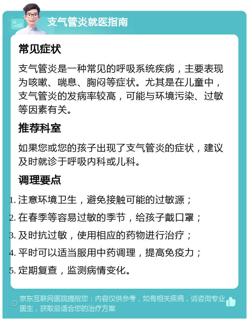 支气管炎就医指南 常见症状 支气管炎是一种常见的呼吸系统疾病，主要表现为咳嗽、喘息、胸闷等症状。尤其是在儿童中，支气管炎的发病率较高，可能与环境污染、过敏等因素有关。 推荐科室 如果您或您的孩子出现了支气管炎的症状，建议及时就诊于呼吸内科或儿科。 调理要点 注意环境卫生，避免接触可能的过敏源； 在春季等容易过敏的季节，给孩子戴口罩； 及时抗过敏，使用相应的药物进行治疗； 平时可以适当服用中药调理，提高免疫力； 定期复查，监测病情变化。