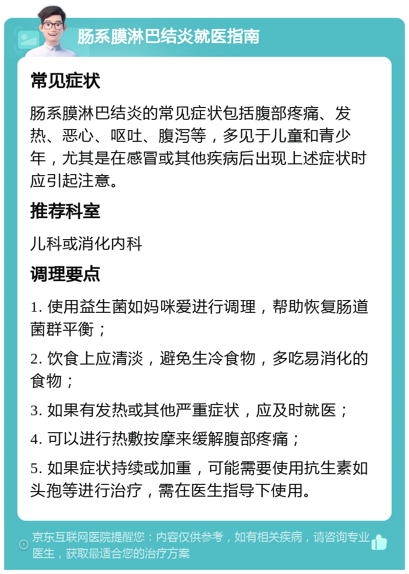 肠系膜淋巴结炎就医指南 常见症状 肠系膜淋巴结炎的常见症状包括腹部疼痛、发热、恶心、呕吐、腹泻等，多见于儿童和青少年，尤其是在感冒或其他疾病后出现上述症状时应引起注意。 推荐科室 儿科或消化内科 调理要点 1. 使用益生菌如妈咪爱进行调理，帮助恢复肠道菌群平衡； 2. 饮食上应清淡，避免生冷食物，多吃易消化的食物； 3. 如果有发热或其他严重症状，应及时就医； 4. 可以进行热敷按摩来缓解腹部疼痛； 5. 如果症状持续或加重，可能需要使用抗生素如头孢等进行治疗，需在医生指导下使用。