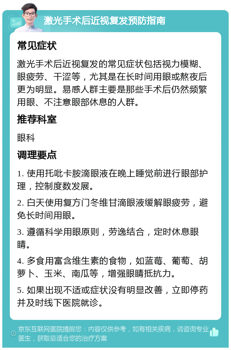 激光手术后近视复发预防指南 常见症状 激光手术后近视复发的常见症状包括视力模糊、眼疲劳、干涩等，尤其是在长时间用眼或熬夜后更为明显。易感人群主要是那些手术后仍然频繁用眼、不注意眼部休息的人群。 推荐科室 眼科 调理要点 1. 使用托吡卡胺滴眼液在晚上睡觉前进行眼部护理，控制度数发展。 2. 白天使用复方门冬维甘滴眼液缓解眼疲劳，避免长时间用眼。 3. 遵循科学用眼原则，劳逸结合，定时休息眼睛。 4. 多食用富含维生素的食物，如蓝莓、葡萄、胡萝卜、玉米、南瓜等，增强眼睛抵抗力。 5. 如果出现不适或症状没有明显改善，立即停药并及时线下医院就诊。