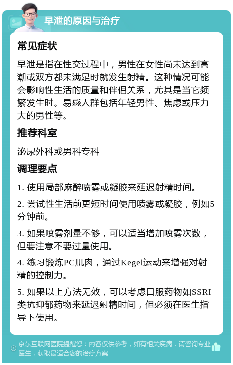 早泄的原因与治疗 常见症状 早泄是指在性交过程中，男性在女性尚未达到高潮或双方都未满足时就发生射精。这种情况可能会影响性生活的质量和伴侣关系，尤其是当它频繁发生时。易感人群包括年轻男性、焦虑或压力大的男性等。 推荐科室 泌尿外科或男科专科 调理要点 1. 使用局部麻醉喷雾或凝胶来延迟射精时间。 2. 尝试性生活前更短时间使用喷雾或凝胶，例如5分钟前。 3. 如果喷雾剂量不够，可以适当增加喷雾次数，但要注意不要过量使用。 4. 练习锻炼PC肌肉，通过Kegel运动来增强对射精的控制力。 5. 如果以上方法无效，可以考虑口服药物如SSRI类抗抑郁药物来延迟射精时间，但必须在医生指导下使用。