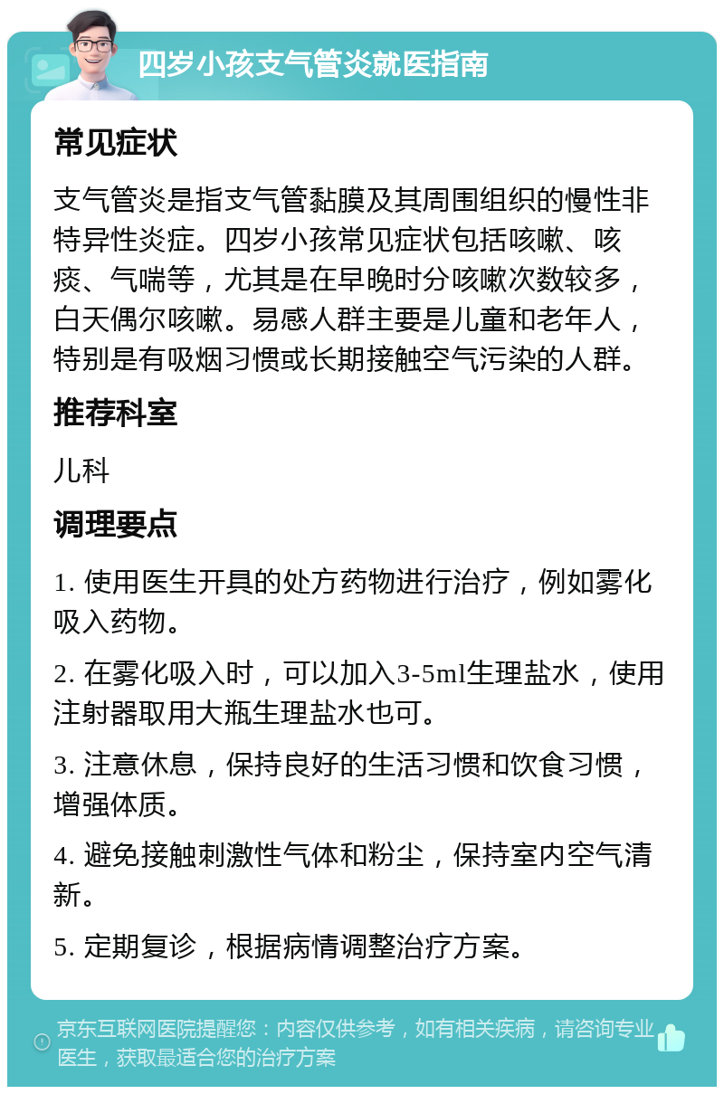 四岁小孩支气管炎就医指南 常见症状 支气管炎是指支气管黏膜及其周围组织的慢性非特异性炎症。四岁小孩常见症状包括咳嗽、咳痰、气喘等，尤其是在早晚时分咳嗽次数较多，白天偶尔咳嗽。易感人群主要是儿童和老年人，特别是有吸烟习惯或长期接触空气污染的人群。 推荐科室 儿科 调理要点 1. 使用医生开具的处方药物进行治疗，例如雾化吸入药物。 2. 在雾化吸入时，可以加入3-5ml生理盐水，使用注射器取用大瓶生理盐水也可。 3. 注意休息，保持良好的生活习惯和饮食习惯，增强体质。 4. 避免接触刺激性气体和粉尘，保持室内空气清新。 5. 定期复诊，根据病情调整治疗方案。