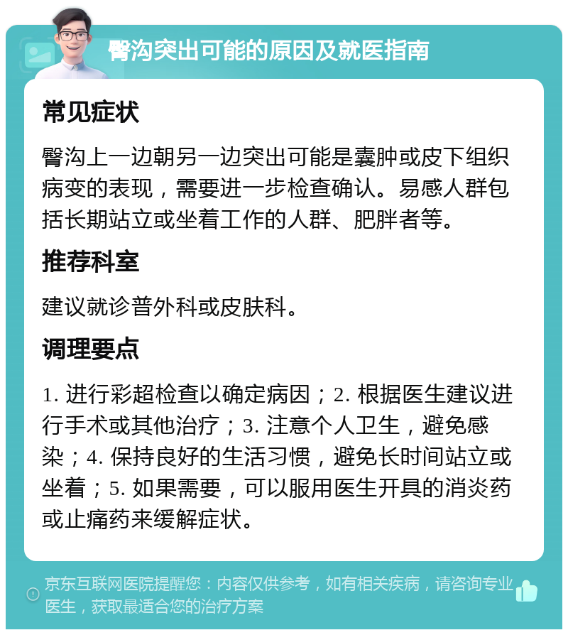 臀沟突出可能的原因及就医指南 常见症状 臀沟上一边朝另一边突出可能是囊肿或皮下组织病变的表现，需要进一步检查确认。易感人群包括长期站立或坐着工作的人群、肥胖者等。 推荐科室 建议就诊普外科或皮肤科。 调理要点 1. 进行彩超检查以确定病因；2. 根据医生建议进行手术或其他治疗；3. 注意个人卫生，避免感染；4. 保持良好的生活习惯，避免长时间站立或坐着；5. 如果需要，可以服用医生开具的消炎药或止痛药来缓解症状。