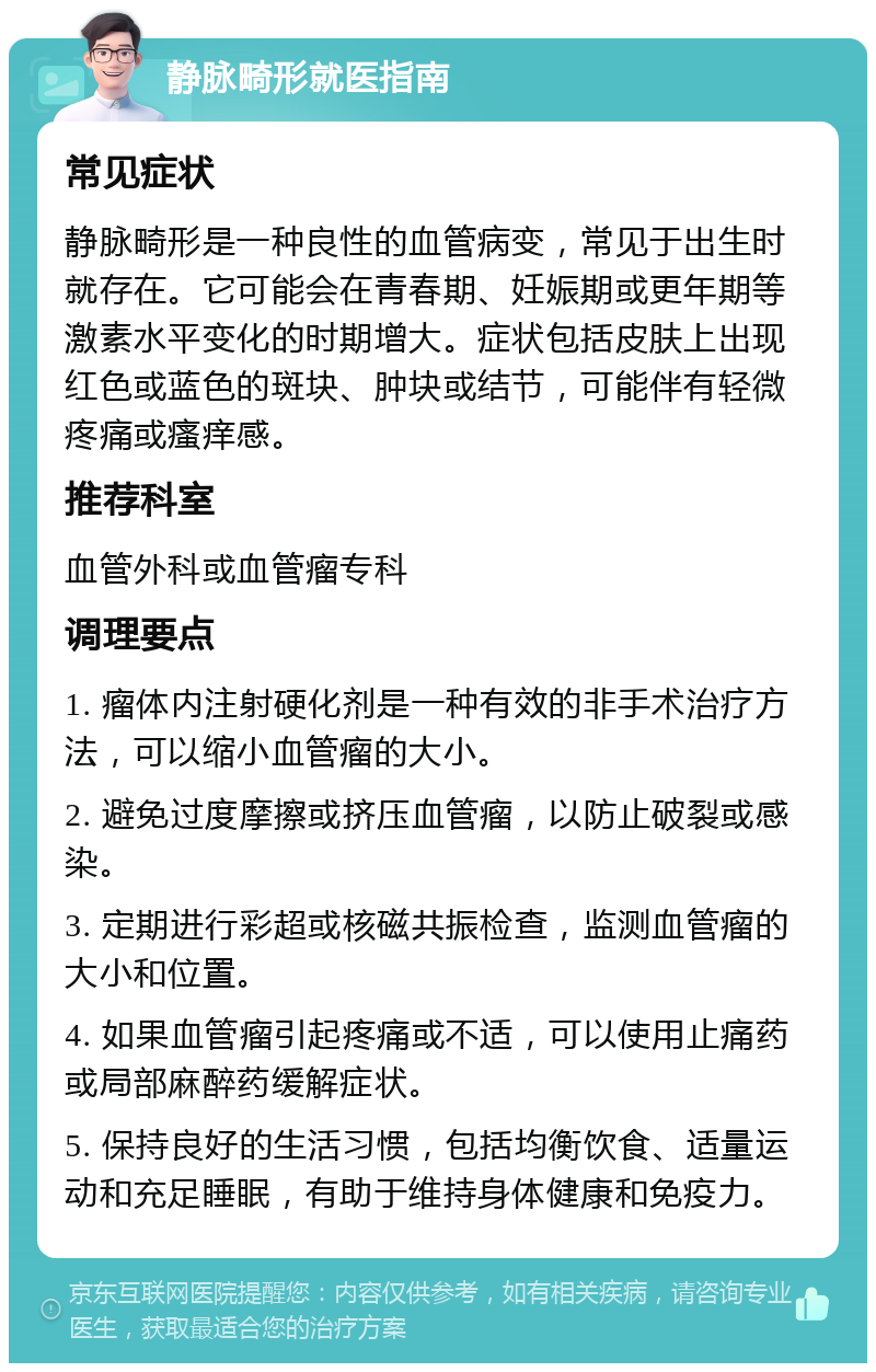 静脉畸形就医指南 常见症状 静脉畸形是一种良性的血管病变，常见于出生时就存在。它可能会在青春期、妊娠期或更年期等激素水平变化的时期增大。症状包括皮肤上出现红色或蓝色的斑块、肿块或结节，可能伴有轻微疼痛或瘙痒感。 推荐科室 血管外科或血管瘤专科 调理要点 1. 瘤体内注射硬化剂是一种有效的非手术治疗方法，可以缩小血管瘤的大小。 2. 避免过度摩擦或挤压血管瘤，以防止破裂或感染。 3. 定期进行彩超或核磁共振检查，监测血管瘤的大小和位置。 4. 如果血管瘤引起疼痛或不适，可以使用止痛药或局部麻醉药缓解症状。 5. 保持良好的生活习惯，包括均衡饮食、适量运动和充足睡眠，有助于维持身体健康和免疫力。