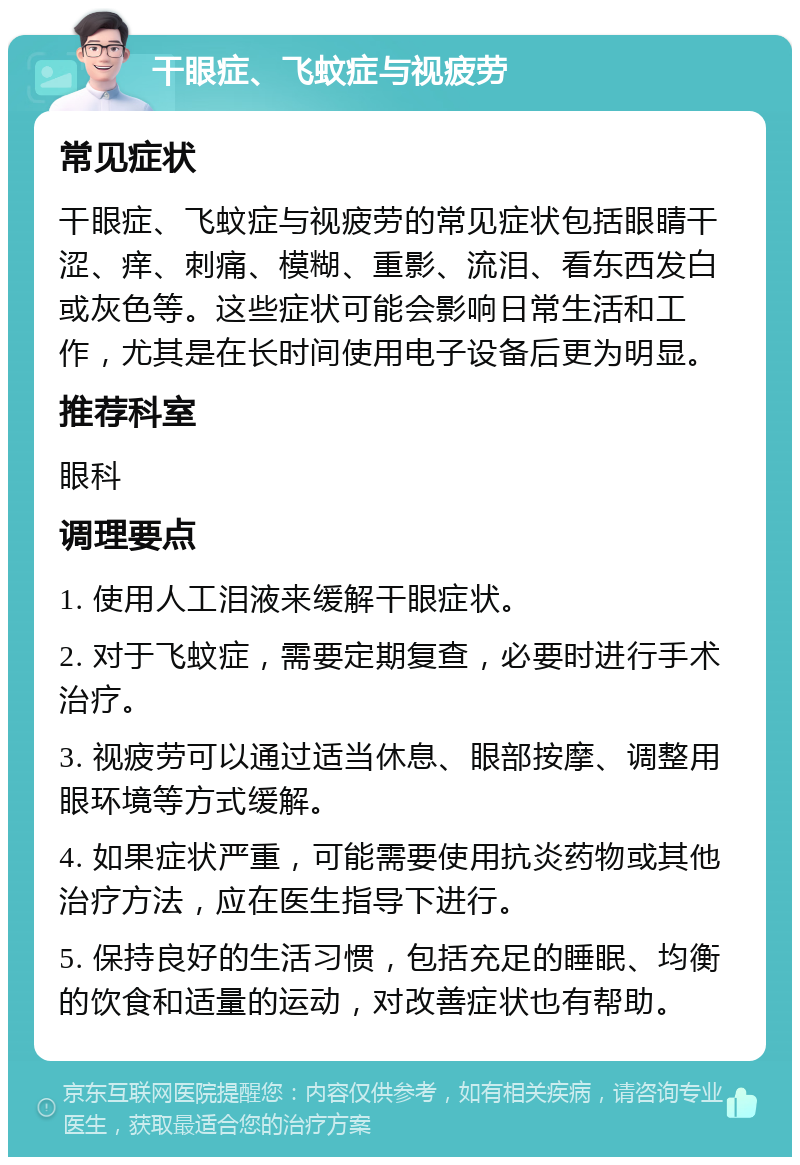 干眼症、飞蚊症与视疲劳 常见症状 干眼症、飞蚊症与视疲劳的常见症状包括眼睛干涩、痒、刺痛、模糊、重影、流泪、看东西发白或灰色等。这些症状可能会影响日常生活和工作，尤其是在长时间使用电子设备后更为明显。 推荐科室 眼科 调理要点 1. 使用人工泪液来缓解干眼症状。 2. 对于飞蚊症，需要定期复查，必要时进行手术治疗。 3. 视疲劳可以通过适当休息、眼部按摩、调整用眼环境等方式缓解。 4. 如果症状严重，可能需要使用抗炎药物或其他治疗方法，应在医生指导下进行。 5. 保持良好的生活习惯，包括充足的睡眠、均衡的饮食和适量的运动，对改善症状也有帮助。