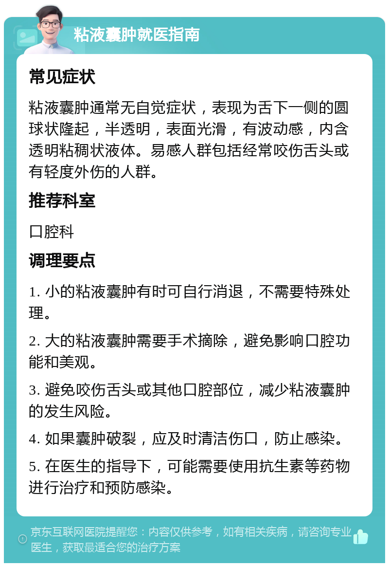 粘液囊肿就医指南 常见症状 粘液囊肿通常无自觉症状，表现为舌下一侧的圆球状隆起，半透明，表面光滑，有波动感，内含透明粘稠状液体。易感人群包括经常咬伤舌头或有轻度外伤的人群。 推荐科室 口腔科 调理要点 1. 小的粘液囊肿有时可自行消退，不需要特殊处理。 2. 大的粘液囊肿需要手术摘除，避免影响口腔功能和美观。 3. 避免咬伤舌头或其他口腔部位，减少粘液囊肿的发生风险。 4. 如果囊肿破裂，应及时清洁伤口，防止感染。 5. 在医生的指导下，可能需要使用抗生素等药物进行治疗和预防感染。