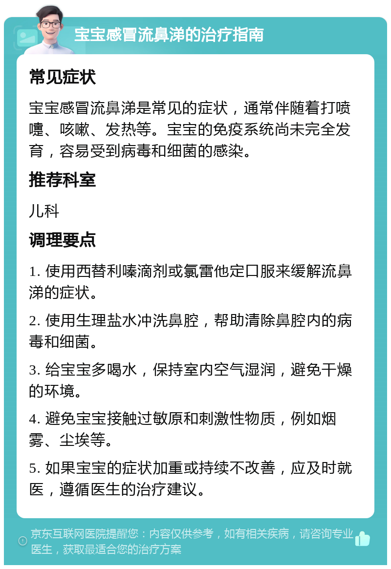 宝宝感冒流鼻涕的治疗指南 常见症状 宝宝感冒流鼻涕是常见的症状，通常伴随着打喷嚏、咳嗽、发热等。宝宝的免疫系统尚未完全发育，容易受到病毒和细菌的感染。 推荐科室 儿科 调理要点 1. 使用西替利嗪滴剂或氯雷他定口服来缓解流鼻涕的症状。 2. 使用生理盐水冲洗鼻腔，帮助清除鼻腔内的病毒和细菌。 3. 给宝宝多喝水，保持室内空气湿润，避免干燥的环境。 4. 避免宝宝接触过敏原和刺激性物质，例如烟雾、尘埃等。 5. 如果宝宝的症状加重或持续不改善，应及时就医，遵循医生的治疗建议。