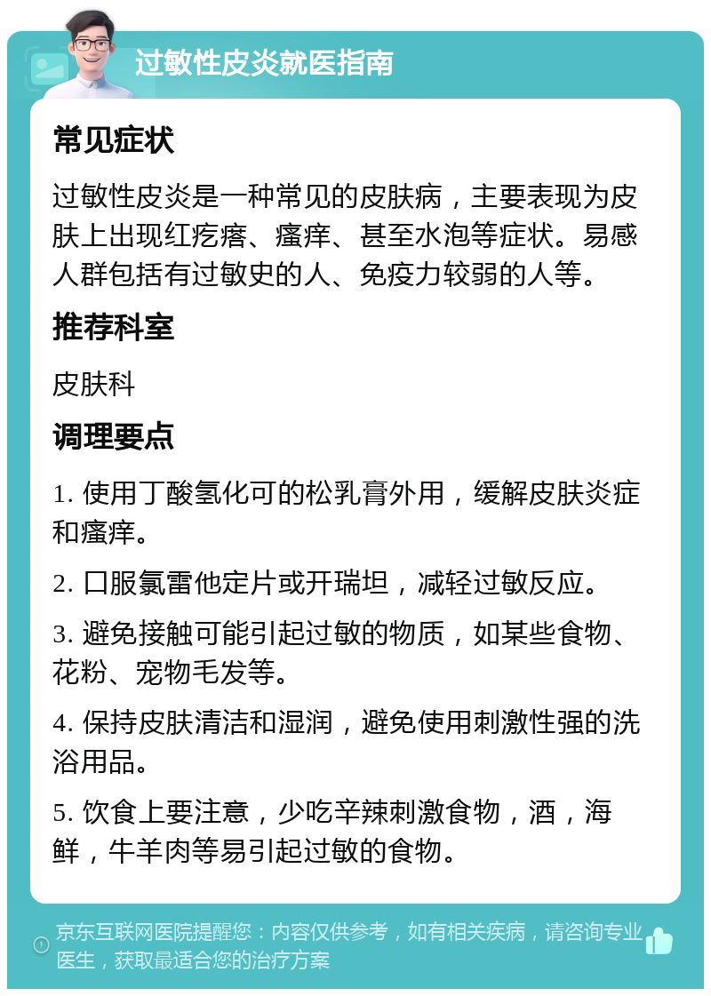 过敏性皮炎就医指南 常见症状 过敏性皮炎是一种常见的皮肤病，主要表现为皮肤上出现红疙瘩、瘙痒、甚至水泡等症状。易感人群包括有过敏史的人、免疫力较弱的人等。 推荐科室 皮肤科 调理要点 1. 使用丁酸氢化可的松乳膏外用，缓解皮肤炎症和瘙痒。 2. 口服氯雷他定片或开瑞坦，减轻过敏反应。 3. 避免接触可能引起过敏的物质，如某些食物、花粉、宠物毛发等。 4. 保持皮肤清洁和湿润，避免使用刺激性强的洗浴用品。 5. 饮食上要注意，少吃辛辣刺激食物，酒，海鲜，牛羊肉等易引起过敏的食物。