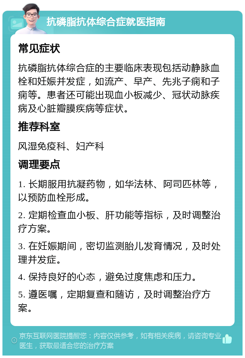 抗磷脂抗体综合症就医指南 常见症状 抗磷脂抗体综合症的主要临床表现包括动静脉血栓和妊娠并发症，如流产、早产、先兆子痫和子痫等。患者还可能出现血小板减少、冠状动脉疾病及心脏瓣膜疾病等症状。 推荐科室 风湿免疫科、妇产科 调理要点 1. 长期服用抗凝药物，如华法林、阿司匹林等，以预防血栓形成。 2. 定期检查血小板、肝功能等指标，及时调整治疗方案。 3. 在妊娠期间，密切监测胎儿发育情况，及时处理并发症。 4. 保持良好的心态，避免过度焦虑和压力。 5. 遵医嘱，定期复查和随访，及时调整治疗方案。