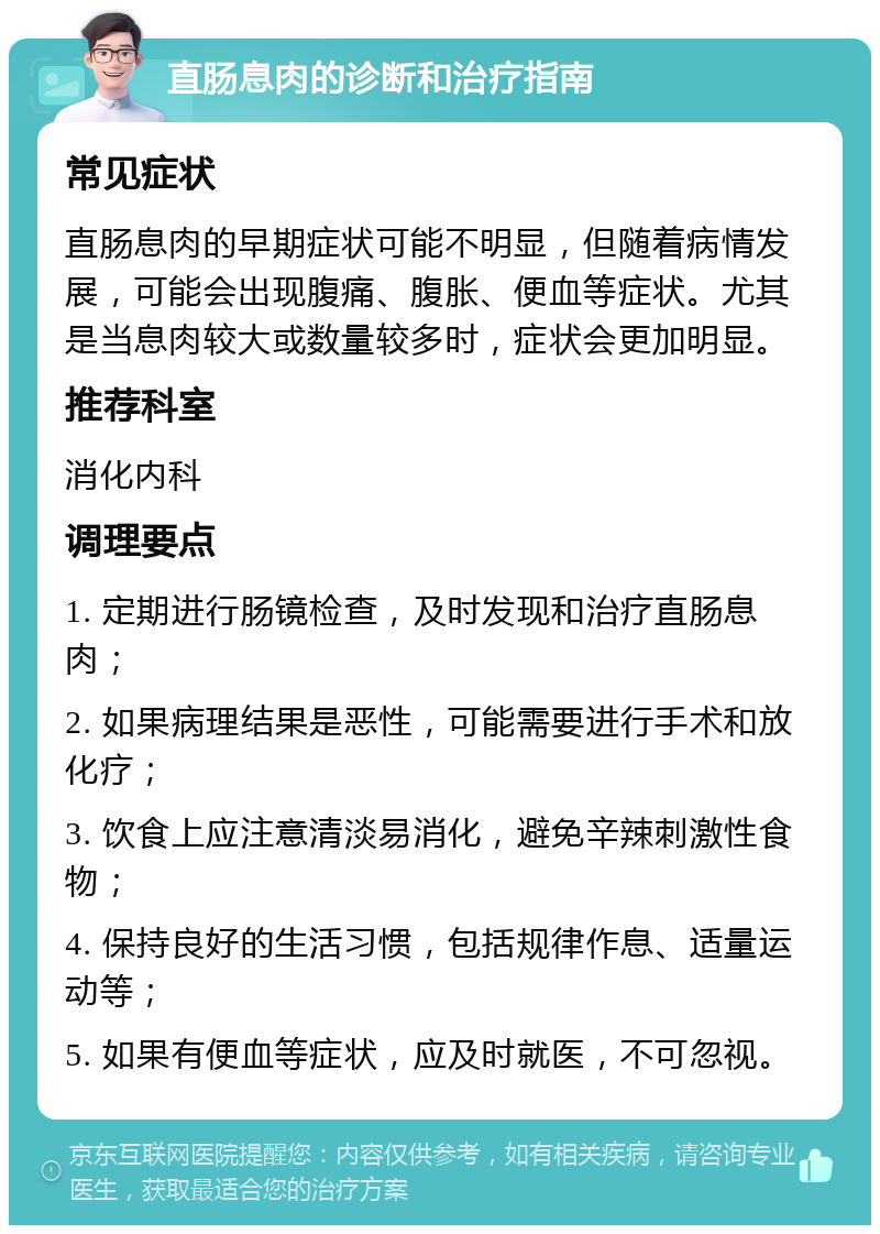 直肠息肉的诊断和治疗指南 常见症状 直肠息肉的早期症状可能不明显，但随着病情发展，可能会出现腹痛、腹胀、便血等症状。尤其是当息肉较大或数量较多时，症状会更加明显。 推荐科室 消化内科 调理要点 1. 定期进行肠镜检查，及时发现和治疗直肠息肉； 2. 如果病理结果是恶性，可能需要进行手术和放化疗； 3. 饮食上应注意清淡易消化，避免辛辣刺激性食物； 4. 保持良好的生活习惯，包括规律作息、适量运动等； 5. 如果有便血等症状，应及时就医，不可忽视。