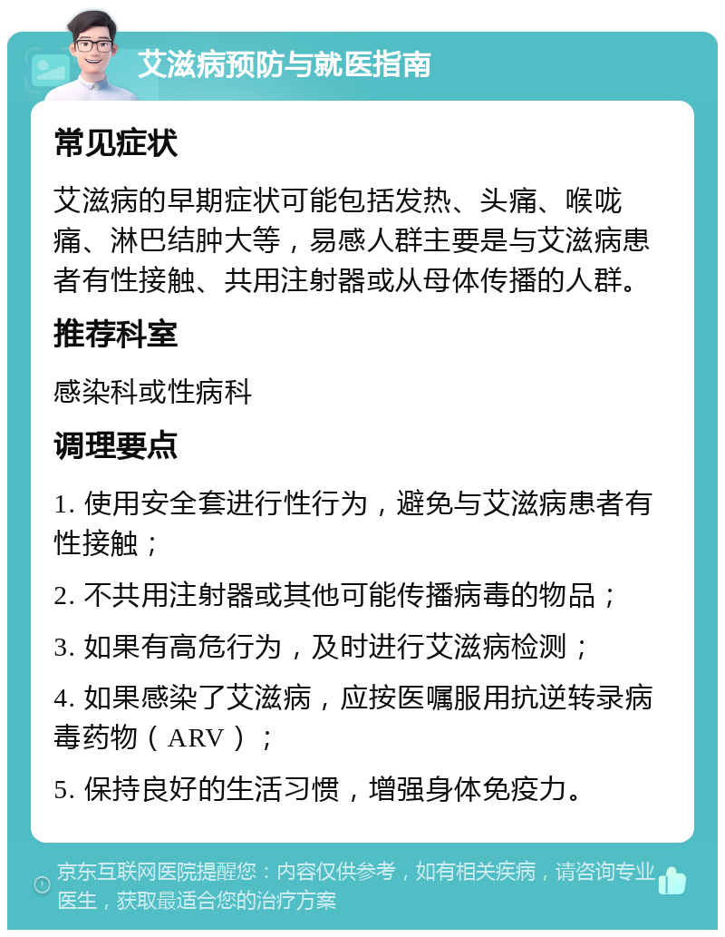 艾滋病预防与就医指南 常见症状 艾滋病的早期症状可能包括发热、头痛、喉咙痛、淋巴结肿大等，易感人群主要是与艾滋病患者有性接触、共用注射器或从母体传播的人群。 推荐科室 感染科或性病科 调理要点 1. 使用安全套进行性行为，避免与艾滋病患者有性接触； 2. 不共用注射器或其他可能传播病毒的物品； 3. 如果有高危行为，及时进行艾滋病检测； 4. 如果感染了艾滋病，应按医嘱服用抗逆转录病毒药物（ARV）； 5. 保持良好的生活习惯，增强身体免疫力。