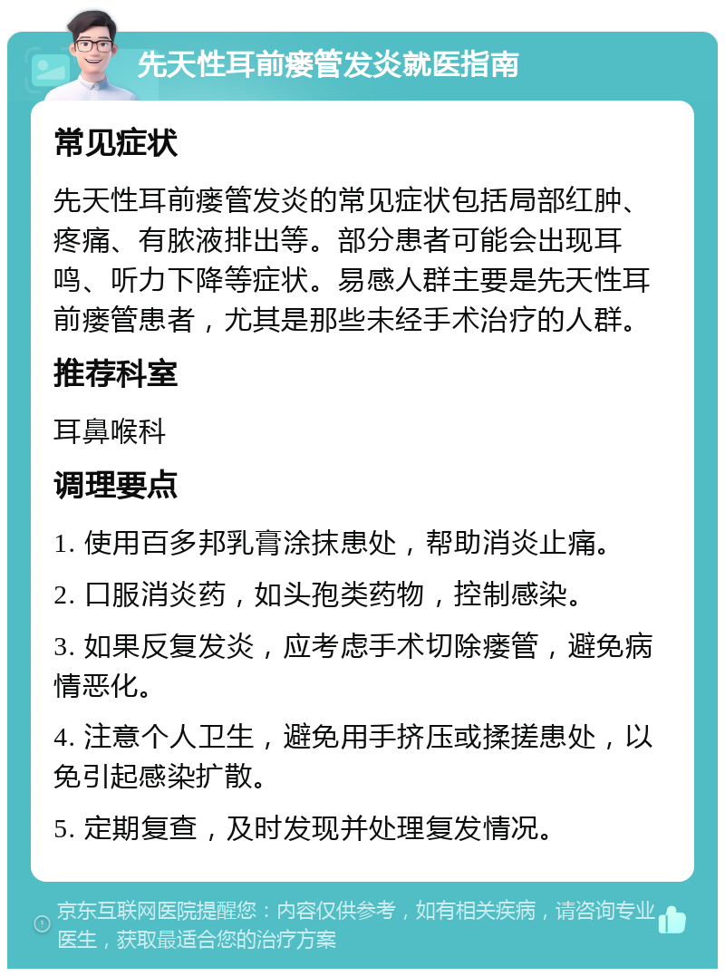 先天性耳前瘘管发炎就医指南 常见症状 先天性耳前瘘管发炎的常见症状包括局部红肿、疼痛、有脓液排出等。部分患者可能会出现耳鸣、听力下降等症状。易感人群主要是先天性耳前瘘管患者，尤其是那些未经手术治疗的人群。 推荐科室 耳鼻喉科 调理要点 1. 使用百多邦乳膏涂抹患处，帮助消炎止痛。 2. 口服消炎药，如头孢类药物，控制感染。 3. 如果反复发炎，应考虑手术切除瘘管，避免病情恶化。 4. 注意个人卫生，避免用手挤压或揉搓患处，以免引起感染扩散。 5. 定期复查，及时发现并处理复发情况。