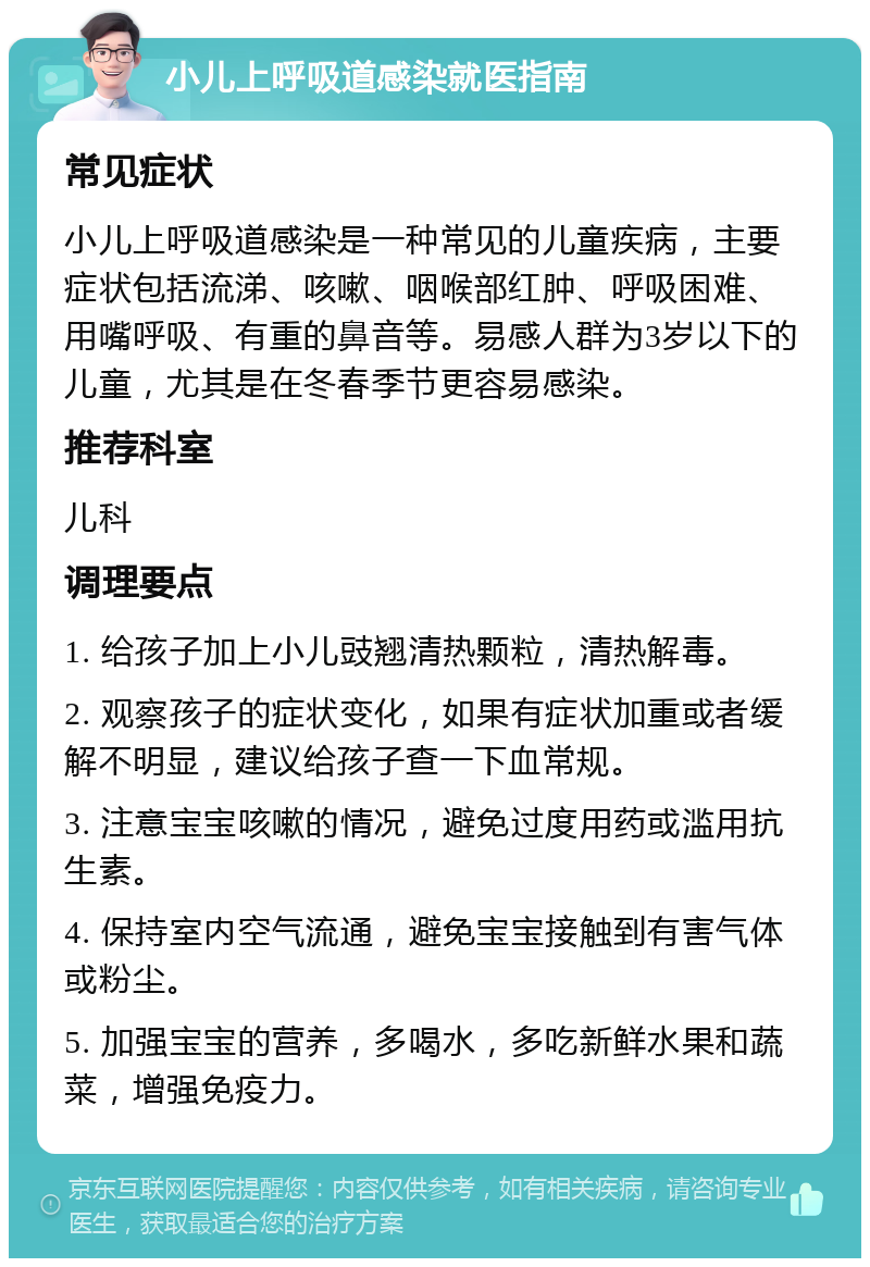 小儿上呼吸道感染就医指南 常见症状 小儿上呼吸道感染是一种常见的儿童疾病，主要症状包括流涕、咳嗽、咽喉部红肿、呼吸困难、用嘴呼吸、有重的鼻音等。易感人群为3岁以下的儿童，尤其是在冬春季节更容易感染。 推荐科室 儿科 调理要点 1. 给孩子加上小儿豉翘清热颗粒，清热解毒。 2. 观察孩子的症状变化，如果有症状加重或者缓解不明显，建议给孩子查一下血常规。 3. 注意宝宝咳嗽的情况，避免过度用药或滥用抗生素。 4. 保持室内空气流通，避免宝宝接触到有害气体或粉尘。 5. 加强宝宝的营养，多喝水，多吃新鲜水果和蔬菜，增强免疫力。