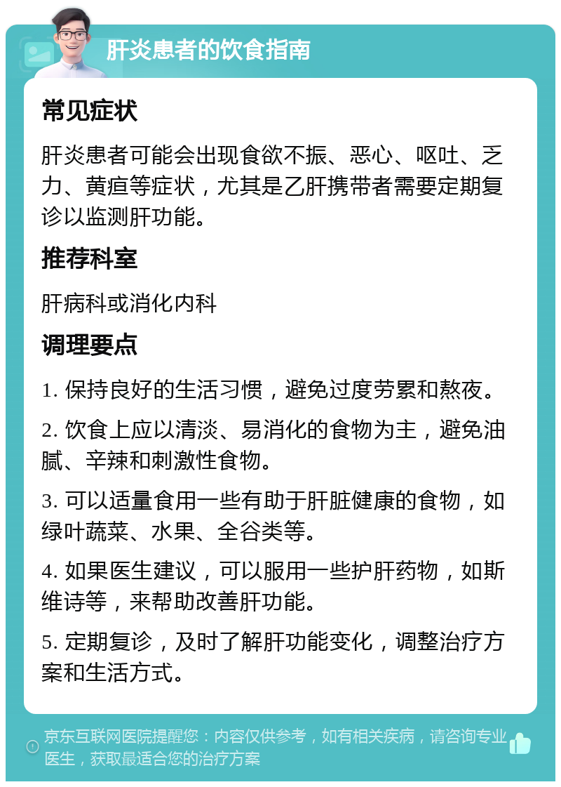 肝炎患者的饮食指南 常见症状 肝炎患者可能会出现食欲不振、恶心、呕吐、乏力、黄疸等症状，尤其是乙肝携带者需要定期复诊以监测肝功能。 推荐科室 肝病科或消化内科 调理要点 1. 保持良好的生活习惯，避免过度劳累和熬夜。 2. 饮食上应以清淡、易消化的食物为主，避免油腻、辛辣和刺激性食物。 3. 可以适量食用一些有助于肝脏健康的食物，如绿叶蔬菜、水果、全谷类等。 4. 如果医生建议，可以服用一些护肝药物，如斯维诗等，来帮助改善肝功能。 5. 定期复诊，及时了解肝功能变化，调整治疗方案和生活方式。