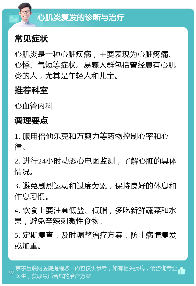 心肌炎复发的诊断与治疗 常见症状 心肌炎是一种心脏疾病，主要表现为心脏疼痛、心悸、气短等症状。易感人群包括曾经患有心肌炎的人，尤其是年轻人和儿童。 推荐科室 心血管内科 调理要点 1. 服用倍他乐克和万爽力等药物控制心率和心律。 2. 进行24小时动态心电图监测，了解心脏的具体情况。 3. 避免剧烈运动和过度劳累，保持良好的休息和作息习惯。 4. 饮食上要注意低盐、低脂，多吃新鲜蔬菜和水果，避免辛辣刺激性食物。 5. 定期复查，及时调整治疗方案，防止病情复发或加重。