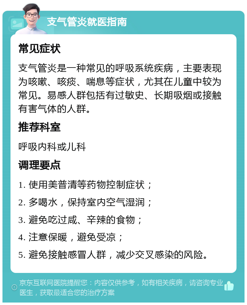 支气管炎就医指南 常见症状 支气管炎是一种常见的呼吸系统疾病，主要表现为咳嗽、咳痰、喘息等症状，尤其在儿童中较为常见。易感人群包括有过敏史、长期吸烟或接触有害气体的人群。 推荐科室 呼吸内科或儿科 调理要点 1. 使用美普清等药物控制症状； 2. 多喝水，保持室内空气湿润； 3. 避免吃过咸、辛辣的食物； 4. 注意保暖，避免受凉； 5. 避免接触感冒人群，减少交叉感染的风险。