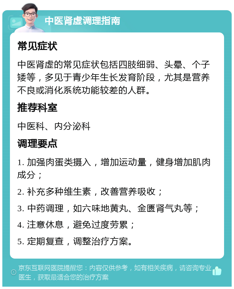 中医肾虚调理指南 常见症状 中医肾虚的常见症状包括四肢细弱、头晕、个子矮等，多见于青少年生长发育阶段，尤其是营养不良或消化系统功能较差的人群。 推荐科室 中医科、内分泌科 调理要点 1. 加强肉蛋类摄入，增加运动量，健身增加肌肉成分； 2. 补充多种维生素，改善营养吸收； 3. 中药调理，如六味地黄丸、金匮肾气丸等； 4. 注意休息，避免过度劳累； 5. 定期复查，调整治疗方案。