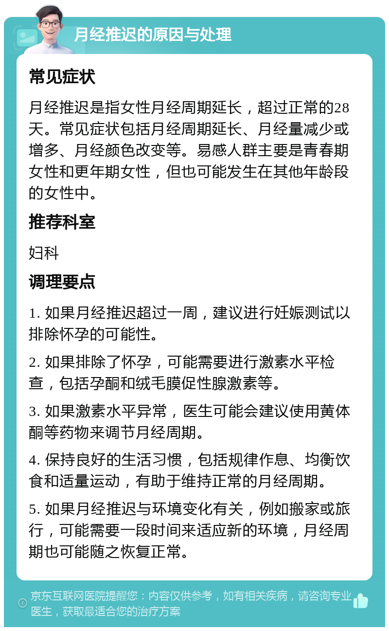 月经推迟的原因与处理 常见症状 月经推迟是指女性月经周期延长，超过正常的28天。常见症状包括月经周期延长、月经量减少或增多、月经颜色改变等。易感人群主要是青春期女性和更年期女性，但也可能发生在其他年龄段的女性中。 推荐科室 妇科 调理要点 1. 如果月经推迟超过一周，建议进行妊娠测试以排除怀孕的可能性。 2. 如果排除了怀孕，可能需要进行激素水平检查，包括孕酮和绒毛膜促性腺激素等。 3. 如果激素水平异常，医生可能会建议使用黄体酮等药物来调节月经周期。 4. 保持良好的生活习惯，包括规律作息、均衡饮食和适量运动，有助于维持正常的月经周期。 5. 如果月经推迟与环境变化有关，例如搬家或旅行，可能需要一段时间来适应新的环境，月经周期也可能随之恢复正常。