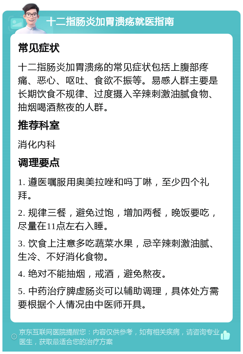 十二指肠炎加胃溃疡就医指南 常见症状 十二指肠炎加胃溃疡的常见症状包括上腹部疼痛、恶心、呕吐、食欲不振等。易感人群主要是长期饮食不规律、过度摄入辛辣刺激油腻食物、抽烟喝酒熬夜的人群。 推荐科室 消化内科 调理要点 1. 遵医嘱服用奥美拉唑和吗丁啉，至少四个礼拜。 2. 规律三餐，避免过饱，增加两餐，晚饭要吃，尽量在11点左右入睡。 3. 饮食上注意多吃蔬菜水果，忌辛辣刺激油腻、生冷、不好消化食物。 4. 绝对不能抽烟，戒酒，避免熬夜。 5. 中药治疗脾虚肠炎可以辅助调理，具体处方需要根据个人情况由中医师开具。